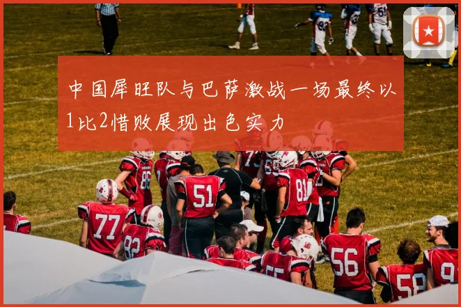 中国犀旺队与巴萨激战一场最终以1比2惜败展现出色实力