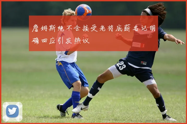 詹姆斯绝不会接受老将底薪名记明确回应引发热议