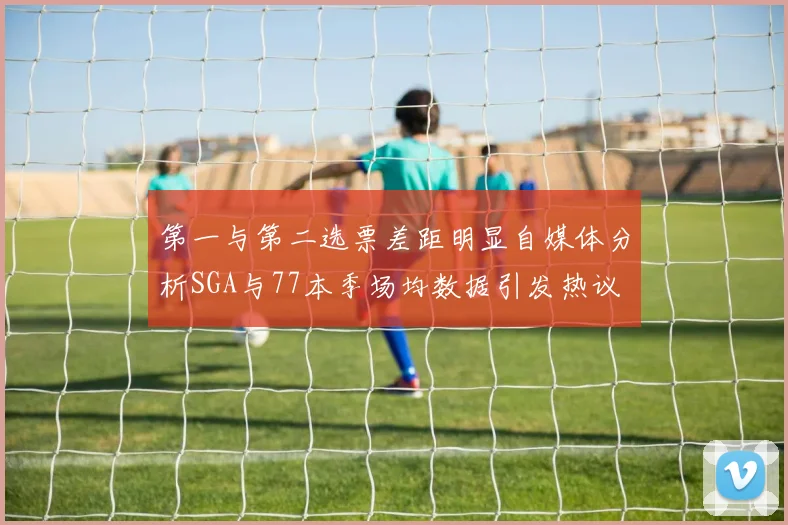 第一与第二选票差距明显自媒体分析SGA与77本季场均数据引发热议