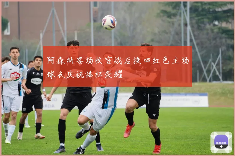 阿森纳客场收官战后换回红色主场球衣庆祝捧杯荣耀
