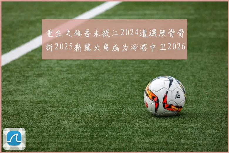 重生之路吾米提江2024遭遇颅骨骨折2025崭露头角成为海港中卫2026冲击U23冠军