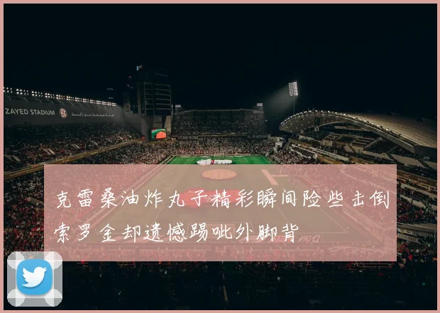 克雷桑油炸丸子精彩瞬间险些击倒索罗金却遗憾踢呲外脚背