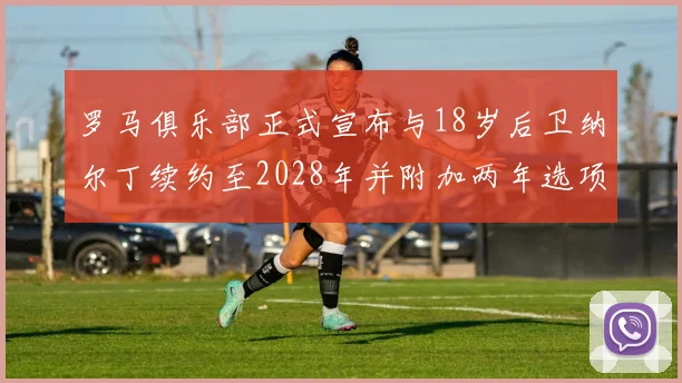 罗马俱乐部正式宣布与18岁后卫纳尔丁续约至2028年并附加两年选项
