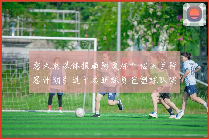 意大利媒体报道阿莫林评估米兰阵容计划引进十名新球员重塑球队实力
