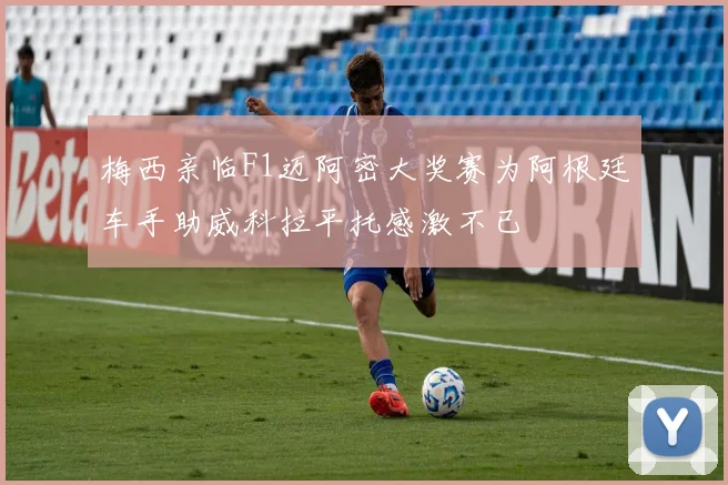 梅西亲临F1迈阿密大奖赛为阿根廷车手助威科拉平托感激不已
