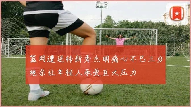 篮网遭逆转新秀杰明痛心不已三分绝杀让年轻人承受巨大压力