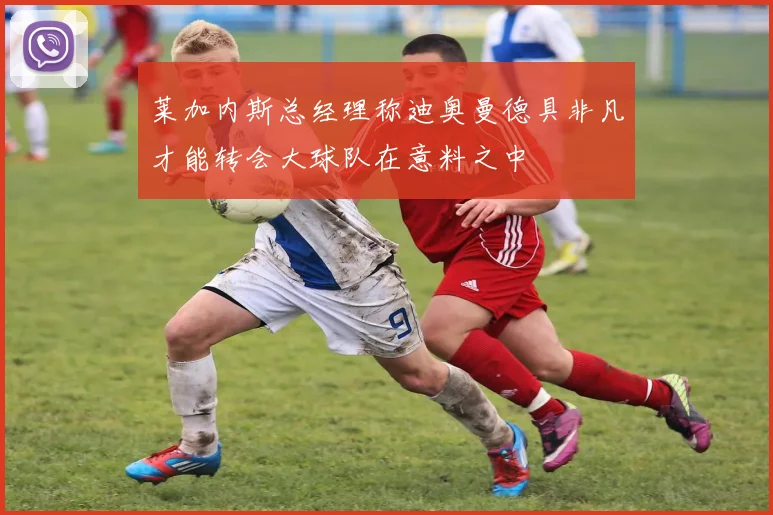 莱加内斯总经理称迪奥曼德具非凡才能转会大球队在意料之中