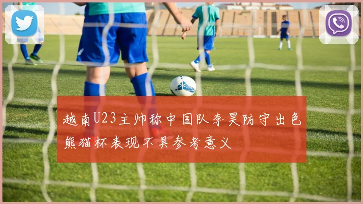越南U23主帅称中国队李昊防守出色熊猫杯表现不具参考意义