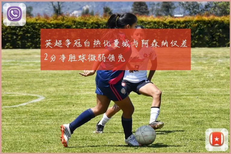 英超争冠白热化曼城与阿森纳仅差2分净胜球微弱领先