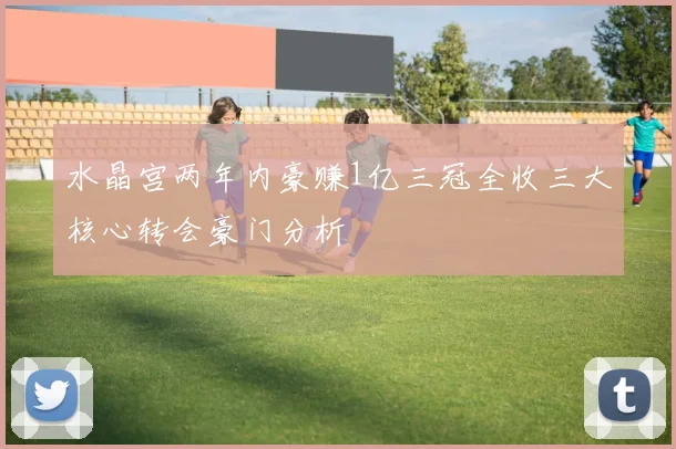 水晶宫两年内豪赚1亿三冠全收三大核心转会豪门分析