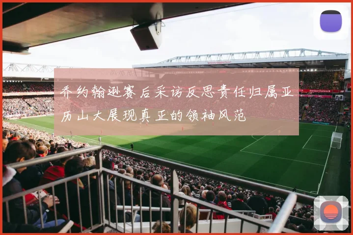 乔约翰逊赛后采访反思责任归属亚历山大展现真正的领袖风范