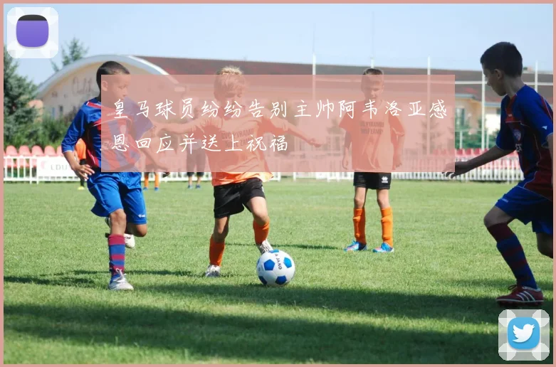 皇马球员纷纷告别主帅阿韦洛亚感恩回应并送上祝福