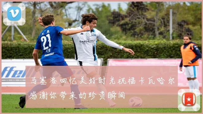 马塞洛回忆美好时光祝福卡瓦哈尔感谢你带来的珍贵瞬间