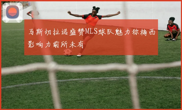 马斯切拉诺盛赞MLS球队魅力称梅西影响力前所未有