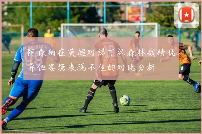 阿森纳在英超对诺丁汉森林战绩优异但客场表现不佳的对比分析